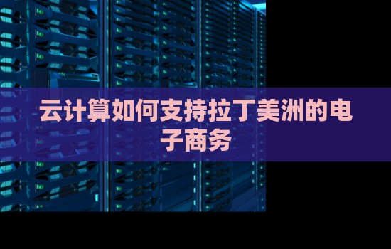 海外主机评测网：云计算如何支持拉丁美洲的电子商务